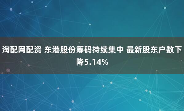 淘配网配资 东港股份筹码持续集中 最新股东户数下降5.14%