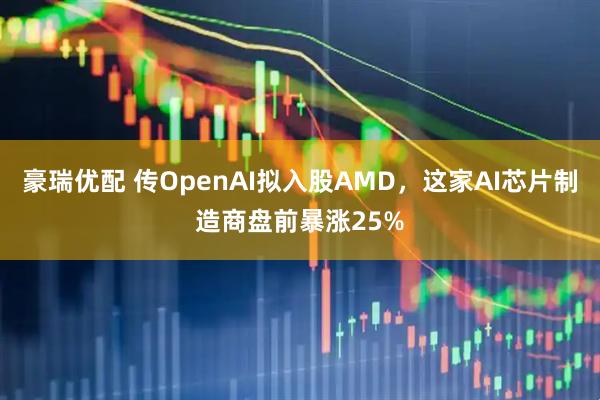 豪瑞优配 传OpenAI拟入股AMD，这家AI芯片制造商盘前暴涨25%
