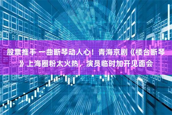 股票推手 一曲断琴动人心！青海京剧《楼台断琴》上海圈粉太火热，演员临时加开见面会