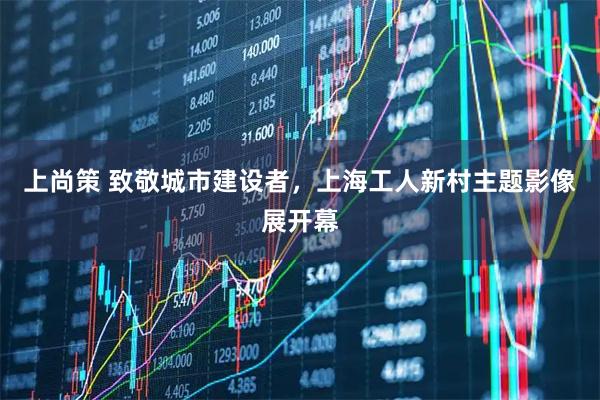 上尚策 致敬城市建设者，上海工人新村主题影像展开幕