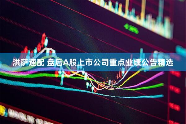 洪萨速配 盘后A股上市公司重点业绩公告精选