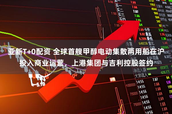 亚新T+0配资 全球首艘甲醇电动集散两用船在沪投入商业运营，上港集团与吉利控股签约