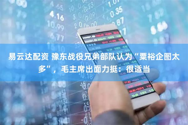 易云达配资 豫东战役兄弟部队认为“粟裕企图太多”，毛主席出面力挺：很适当