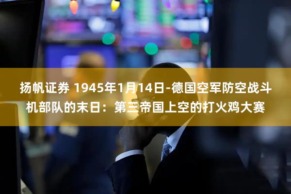 扬帆证券 1945年1月14日-德国空军防空战斗机部队的末日：第三帝国上空的打火鸡大赛