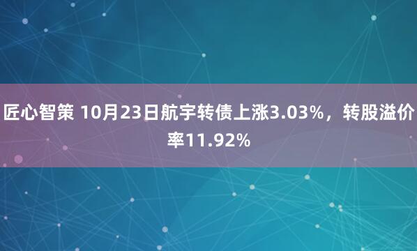 匠心智策 10月23日航宇转债上涨3.03%，转股溢价率11.92%