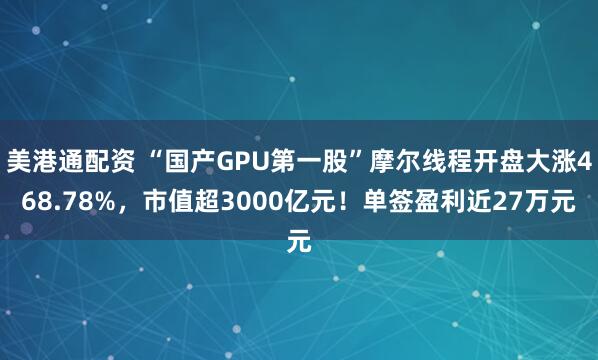 美港通配资 “国产GPU第一股”摩尔线程开盘大涨468.78%，市值超3000亿元！单签盈利近27万元