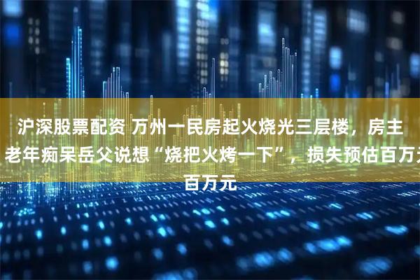 沪深股票配资 万州一民房起火烧光三层楼，房主：老年痴呆岳父说想“烧把火烤一下”，损失预估百万元