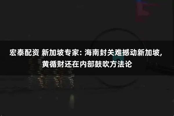 宏泰配资 新加坡专家: 海南封关难撼动新加坡, 黄循财还在内部鼓吹方法论