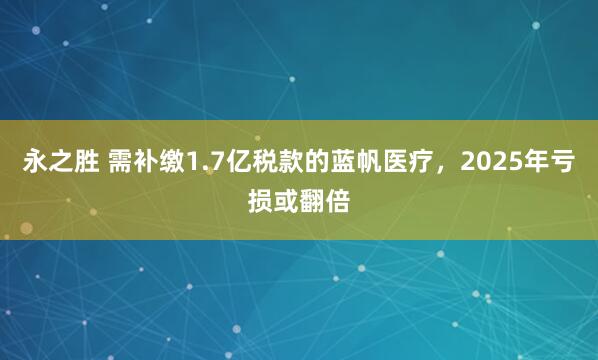 永之胜 需补缴1.7亿税款的蓝帆医疗，2025年亏损或翻倍