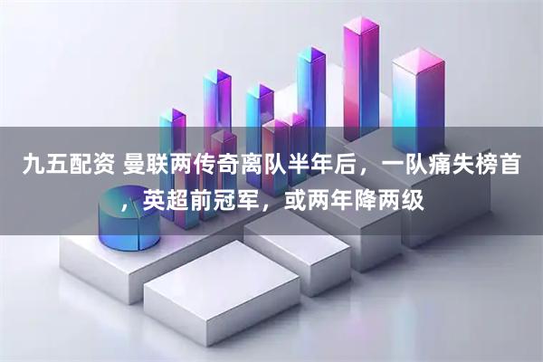 九五配资 曼联两传奇离队半年后，一队痛失榜首，英超前冠军，或两年降两级