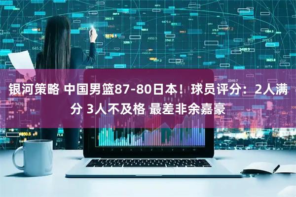 银河策略 中国男篮87-80日本！球员评分：2人满分 3人不及格 最差非余嘉豪