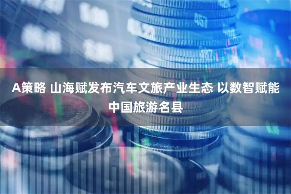 A策略 山海赋发布汽车文旅产业生态 以数智赋能中国旅游名县